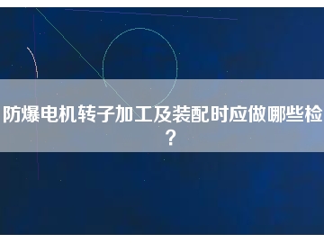 防爆電機轉(zhuǎn)子加工及裝配時應(yīng)做哪些檢查？