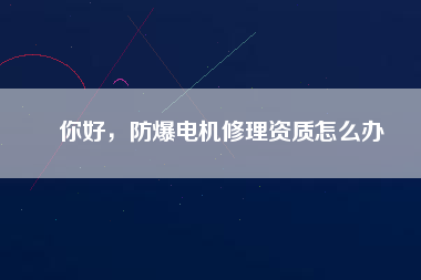你好，防爆電機(jī)修理資質(zhì)怎么辦