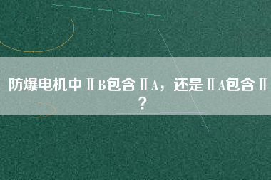 防爆電機(jī)中ⅡB包含ⅡA，還是ⅡA包含ⅡB？